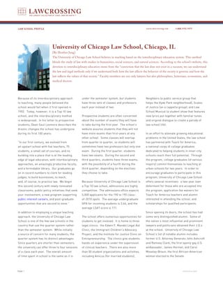 LAW SCHOOL PROFILE                                                                                          www.lawcrossing.com      1. 800.973.1177




                              University of Chicago Law School, Chicago, IL
                              [By Heather Jung]
                              The University of Chicago Law School believes in teaching based on the interdisciplinary education system. This method
                              blends the study of law with studies in humanities, social sciences, and natural sciences. According to the school’s website, this
                              devotion to interdisciplinary education stems from the “conviction that the law does not exist in a vacuum; we can understand
                              the law and legal methods only if we understand both how the law affects the behavior of the society it governs and how the
                              law reflects the values of that society.” Faculty members are not only lawyers but also philosophers, historians, economists, and
                              medical doctors.




Because of its interdisciplinary approach             under the semester system, but students               Neighbors (a public service group that
to teaching, many people believed the                 have three sets of classes and professors             helps the Hyde Park neighborhood), Scales
school would fail when it first opened in             each year instead of two.                             of Justice (an a cappella group), and Law
1902. Today, however, it is a Top 10 law                                                                    School Musical (a student show that features
school, and the interdisciplinary method              Prospective students are often concerned              new lyrics put together with familiar tunes
is widespread. In his letter to prospective           about the number of exams they will have              and original dialogue to create a parody of
students, Dean Saul Levmore describes the             to take during the first year. The school’s           law school life).
drastic changes the school has undergone              website assures students that they will not
during its first 100 years:                           have more exams than first-years at any               In an effort to alleviate growing educational
                                                      other school. Some classes will overlap               problems in the United States, the law school
“In our first century, we evolved from                from quarter to quarter, so students will             has partnered with Teach for America,
an upstart school with five teachers, 75              sometimes have two professors but only one            a national corps of college graduates
students, a small set of courses, and no              exam. During the first quarter, students              dedicated to helping students in inner-city
building into a place that is at the leading          have two exams. During the second and                 schools reach their full potential. Through
edge of legal education, with interdisciplinary       third quarters, students have three exams,            the program, college graduates (of various
approaches, an amazingly productive faculty,          with the possibility of a fourth during the           majors) commit themselves to teaching at
and a formidable library. Our graduates go            third quarter, depending on the electives             urban schools for two years. In order to
on in record numbers to clerk for leading             they choose to take.                                  encourage graduates to participate in this
judges, to build businesses, to teach,                                                                      program, University of Chicago Law School
and, of course, to practice law. We begin             Because University of Chicago Law School is           offers several incentives: a two-year loan
this second century with newly renovated              a Top 10 law school, admissions are highly            deferment for those who are accepted into
classrooms, public policy initiatives that seek       competitive. The admissions office expects            the program, application fee waivers for
your involvement, a new program supporting            5,000 applicants for the 190 to 195 class-            Teach for America teachers and alumni
public interest careers, and post-graduate            of-2010 spots. The average undergraduate              interested in attending the school, and
opportunities that are second to none.”               GPA for incoming students is 3.66, and the            scholarships for qualified participants.
                                                      average LSAT score is 171.
In addition to employing a unique teaching                                                                  Since opening its doors, the school has had
approach, the University of Chicago Law               The school offers numerous opportunities for          some very distinguished alumni. Some of
School is one of the few law schools in the           students to get involved. It is home to three         the nation’s most influential and prominent
country that use the quarter system rather            legal clinics: the Edwin F. Mandel Legal Aid          lawyers and politicians obtained their J.D.s
than the semester system. While initially             Clinic, the Immigrant Children’s Advocacy             at the school. University of Chicago Law
a source of concern for many students, the            Project, and the Institute for Justice Clinic on      School’s list of notable alumni includes
quarter system has its distinct advantages.           Entrepreneurship. The clinics give students           former U.S. Attorney Generals John Ashcroft
Since quarters are shorter than semesters,            hands-on experience under the supervision             and Ramsey Clark; the first openly gay U.S.
the university can offer three to four sessions       of clinical teachers. There are also more             ambassador, James Hormel; and Carol
of a class each year. The overall amount              than 50 student organizations and activities,         Moseley-Braun, the first African-American
of time spent in school is the same as it is          including Amicus (for married students),              woman elected to the Senate.




PAGE                                                                                                                                      continued on back
 