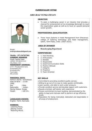 CURRICULUM VITAE
ARULRAJ VENKATESAN
Email-
arulrajvenkatesh@gmail.com
Mobile: +971-567037001
CURRENT ADDRESS
Hyatt Capital Gate
ADNEC, PO BOX 95165
Abu Dhabi, UAE.
PERMANENT ADDRESS:,
2/273 , Periyakaradiyur [po],
Pochampalli [Tk],
Krishnagiri[Dt],
Tamil nadu ,
PIN-635206.
PERSONAL DATA:
Father’s Name: Venkatesan.
Date Of Birth : 15-04-
1990.
Sex : Male.
Nationality : Indian.
Marital Status :Single
Height : 160 Cm.
LANGUAGES KNOWN:
English, Tamil, Kannada.
HOBBIES:
Listening Music,
playing cricket,
Watching Movie.
OBJECTIVE
• To seek a challenging career in an industry that provides a
channel for enhancement of my knowledge &strength to reach
the organization goals as well as to have an upward personal
career growth.
PROFFESSIONAL QUALIFICATION
• Three Years Diploma in Hotel Management from Shevaroys
college of Catering technology and Hotel management,
salem, Tamil Nadu, India. (2007-2010).
AREA OF INTEREST
Housekeeping Department
COMPETENCIES
• 1. Hard Working
• 2. Enthusiastic
• 3. Reliable
• 4. Responsible
• 5. Good Communication Skills
• 6. Positive Attitude
• 7. Integrity
• 8. Proactive
• 9. Team Oriented
KEY SKILLS
• Committed to providing excellent quality service.
• Willing to go out of my way to make guests comfortable.
• Learn quickly, and able to work under pressure.
• Provide excellent service and develop rapport with customers.
• Results-oriented, self-starter with experience
• Proven commitment to team building, demonstrated by the
ability to lead and motivate staff to perform at top efficiency
levels.
• Reputation for being motivated, dedicated and dependable in
all areas of employment.
 