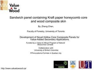 Sandwich panel containing Kraft paper honeycomb core
and wood composite skin
Development of Novel Hollow Core Composite Panels for
Value-Added Secondary Applications
By: Zheng Chen,
Faculty of Forestry, University of Toronto
http://www.valuetowood.ca/
Funded by a Value to Wood Program of Natural
Resources Canada
Collaboration with
University of British Columbia
FPInnovations-Forintek in Quebec city
 