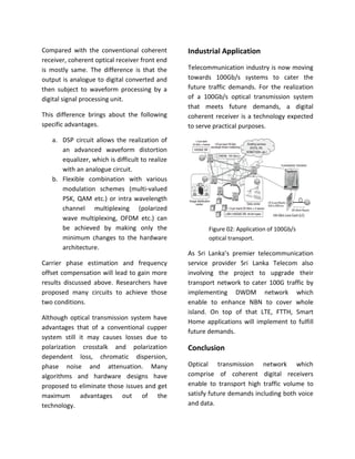 Compared with the conventional coherent
receiver, coherent optical receiver front end
is mostly same. The difference is that the
output is analogue to digital converted and
then subject to waveform processing by a
digital signal processing unit.
This difference brings about the following
specific advantages.
a. DSP circuit allows the realization of
an advanced waveform distortion
equalizer, which is difficult to realize
with an analogue circuit.
b. Flexible combination with various
modulation schemes (multi-valued
PSK, QAM etc.) or intra wavelength
channel multiplexing (polarized
wave multiplexing, OFDM etc.) can
be achieved by making only the
minimum changes to the hardware
architecture.
Carrier phase estimation and frequency
offset compensation will lead to gain more
results discussed above. Researchers have
proposed many circuits to achieve those
two conditions.
Although optical transmission system have
advantages that of a conventional cupper
system still it may causes losses due to
polarization crosstalk and polarization
dependent loss, chromatic dispersion,
phase noise and attenuation. Many
algorithms and hardware designs have
proposed to eliminate those issues and get
maximum advantages out of the
technology.
Industrial Application
Telecommunication industry is now moving
towards 100Gb/s systems to cater the
future traffic demands. For the realization
of a 100Gb/s optical transmission system
that meets future demands, a digital
coherent receiver is a technology expected
to serve practical purposes.
Figure 02: Application of 100Gb/s
optical transport.
As Sri Lanka’s premier telecommunication
service provider Sri Lanka Telecom also
involving the project to upgrade their
transport network to cater 100G traffic by
implementing DWDM network which
enable to enhance NBN to cover whole
island. On top of that LTE, FTTH, Smart
Home applications will implement to fulfill
future demands.
Conclusion
Optical transmission network which
comprise of coherent digital receivers
enable to transport high traffic volume to
satisfy future demands including both voice
and data.
 