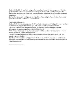 [kadertekst]De 80– 20 regel isinveel gevallentoepasbaar.Zoookbij datamanagement. Wantdan
gaat hetom hetbeheervande data die er werkelijktoe doenvoorde bedrijfsvoering.Overhet
algemeenistwintigprocentvande datazinvol voortachtigprocentvan de toepassingenbinneneen
organisatie.
Dat betekentdatslechtstwintigprocentvande data beheernodigheeft,ennietde volle honderd
procentzoalsnu metdatabasesendatawarehouses.
[kaderkop]Kwaliteitseisen
[kadertekst]Erzijnmeerdere aspectendie de kwaliteitvandatabepalen.Tijdigheidisereenvan:hoe
snel moetende gegevensbeschikbaarzijn? Inde online wereldvrijwel altijdreal time.
De beschikbaarheidzelf iseenkwaliteitsaspect:de gegevensmoetengewoonopdie plek
opvraagbaarzijnwaar de organisatie erbehoefteaanheeft.
Juistheidiseenbelangrijkaspect.AlsMarcinde ene database meteen‘c’isopgenomenenineen
andere meteen‘k’,danhebje al problemen.
Compleetheid:klantgegevenszonderhetbankrekeningnummerbijvoorbeeldboetensterkaan
waarde invoor hetbedrijf.
De referentiële integriteitiseenbijzonderkwaliteitsaspect.Hetkomteropneerdataan data is te
zienof hetgoedof foutis.Dat is alleenmogelijkalsde dataincontextstaat.Een modelmatigeopzet
isdan onvermijdelijk.
======================
 