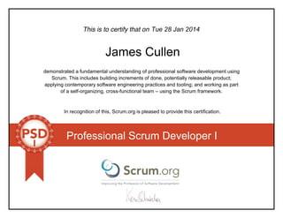 This is to certify that on
demonstrated a fundamental understanding of professional software development using
Scrum. This includes building increments of done, potentially releasable product;
applying contemporary software engineering practices and tooling; and working as part
of a self-organizing, cross-functional team – using the Scrum framework.
In recognition of this, Scrum.org is pleased to provide this certification.
Professional Scrum Developer I
Tue 28 Jan 2014
James Cullen
 