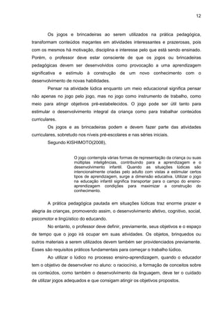 12



        Os jogos e brincadeiras ao serem utilizados na prática pedagógica,
transformam conteúdos maçantes em atividades interessantes e prazerosas, pois
com os mesmos há motivação, disciplina e interesse pelo que está sendo ensinado.
Porém, o professor deve estar consciente de que os jogos ou brincadeiras
pedagógicas devem ser desenvolvidos como provocação a uma aprendizagem
significativa e estímulo à construção de um novo conhecimento com o
desenvolvimento de novas habilidades.
        Pensar na atividade lúdica enquanto um meio educacional significa pensar
não apenas no jogo pelo jogo, mas no jogo como instrumento de trabalho, como
meio para atingir objetivos pré-estabelecidos. O jogo pode ser útil tanto para
estimular o desenvolvimento integral da criança como para trabalhar conteúdos
curriculares.
        Os jogos e as brincadeiras podem e devem fazer parte das atividades
curriculares, sobretudo nos níveis pré-escolares e nas séries iniciais.
        Segundo KISHIMOTO(2008),


                     O jogo contempla várias formas de representação da criança ou suas
                     múltiplas inteligências, contribuindo para a aprendizagem e o
                     desenvolvimento infantil. Quando as situações lúdicas são
                     intencionalmente criadas pelo adulto com vistas a estimular certos
                     tipos de aprendizagem, surge a dimensão educativa. Utilizar o jogo
                     na educação infantil significa transportar para o campo do ensino-
                     aprendizagem condições para maximizar a construção do
                     conhecimento.


        A prática pedagógica pautada em situações lúdicas traz enorme prazer e
alegria às crianças, promovendo assim, o desenvolvimento afetivo, cognitivo, social,
psicomotor e lingüístico do educando.
        No entanto, o professor deve definir, previamente, seus objetivos e o espaço
de tempo que o jogo irá ocupar em suas atividades. Os objetos, brinquedos ou
outros materiais a serem utilizados devem também ser providenciados previamente.
Esses são requisitos práticos fundamentais para começar o trabalho lúdico.
        Ao utilizar o lúdico no processo ensino-aprendizagem, quando o educador
tem o objetivo de desenvolver no aluno: o raciocínio, a formação de conceitos sobre
os conteúdos, como também o desenvolvimento da linguagem, deve ter o cuidado
de utilizar jogos adequados e que consigam atingir os objetivos propostos.
 