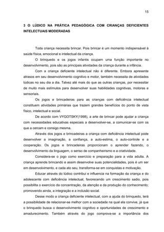 15



3 O LÚDICO NA PRÁTICA PEDAGÓGICA COM CRIANÇAS DEFICIENTES
INTELECTUAIS MODERADAS




         Toda criança necessita brincar. Pois brincar é um momento indispensável à
saúde física, emocional e intelectual da criança.
         O brinquedo e os jogos infantis ocupam uma função importante no
desenvolvimento, pois são as principais atividades da criança durante a infância.
         Com a criança deficiente intelectual não é diferente. Embora apresente
atrasos em seu desenvolvimento cognitivo e motor, também necessita de atividades
lúdicas no seu dia a dia. Talvez até mais do que as outras crianças, por necessitar
de muito mais estímulos para desenvolver suas habilidades cognitivas, motoras e
sensoriais.
         Os jogos e brincadeiras para as crianças com deficiência intelectual
constituem atividades primárias que trazem grandes benefícios do ponto de vista
físico, intelectual e social.
         De acordo com VYGOTSKY(1998), a arte de brincar pode ajudar a criança
com necessidades educativas especiais a desenvolver-se, a comunicar-se com os
que a cercam e consigo mesma.
         Através dos jogos e brincadeiras a criança com deficiência intelectual pode
desenvolver a imaginação, a confiança, a auto-estima, o auto-controle e a
cooperação. Os jogos e brincadeiras proporcionam o aprender fazendo, o
desenvolvimento da linguagem, o senso de companheirismo e a criatividade.
         Considera-se o jogo como exercício e preparação para a vida adulta. A
criança aprende brincando e assim desenvolve suas potencialidades, pois é um ser
em desenvolvimento, e cada ato seu, transforma-se em conquistas e motivação.
         Educar através do lúdico contribui e influencia na formação da criança e do
adolescente com deficiência intelectual, favorecendo um crescimento sadio, pois
possibilita o exercício da concentração, da atenção e da produção do conhecimento;
promovendo ainda, a integração e a inclusão social.
         Desse modo a criança deficiente intelectual, com a ajuda do brinquedo, terá
a possibilidade de relacionar-se melhor com a sociedade na qual ela convive, já que
o brinquedo busca o desenvolvimento cognitivo e oportunidades de crescimento e
amadurecimento. Também através do jogo comprova-se a importância dos
 