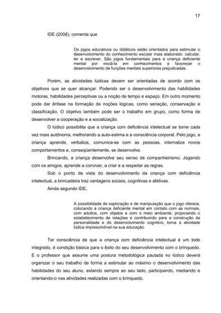 17



        IDE (2008), comenta que


                      Os jogos educativos ou didáticos estão orientados para estimular o
                      desenvolvimento do conhecimento escolar mais elaborado: calcular,
                      ler e escrever. São jogos fundamentais para a criança deficiente
                      mental por iniciá-la em conhecimentos e favorecer o
                      desenvolvimento de funções mentais superiores prejudicadas.


        Porém, as atividades lúdicas devem ser orientadas de acordo com os
objetivos que se quer alcançar. Podendo ser o desenvolvimento das habilidades
motoras, habilidades perceptivas ou a noção de tempo e espaço. Em outro momento
pode dar ênfase na formação de noções lógicas, como seriação, conservação e
classificação. O objetivo também pode ser o trabalho em grupo, como forma de
desenvolver a cooperação e a socialização.
        O lúdico possibilita que a criança com deficiência intelectual se torne cada
vez mais autônoma, melhorando a auto-estima e a consciência corporal. Pelo jogo, a
criança aprende, verbaliza, comunica-se com as pessoas, internaliza novos
comportamentos e, conseqüentemente, se desenvolve.
        Brincando, a criança desenvolve seu senso de companheirismo. Jogando
com os amigos, aprende a conviver, a criar e a respeitar as regras.
        Sob o ponto de vista do desenvolvimento da criança com deficiência
intelectual, a brincadeira traz vantagens sociais, cognitivas e afetivas.
        Ainda segundo IDE,


                      A possibilidade de exploração e de manipulação que o jogo oferece,
                      colocando a criança deficiente mental em contato com as normais,
                      com adultos, com objetos e com o meio ambiente, propiciando o
                      estabelecimento de relações e contribuindo para a construção da
                      personalidade e do desenvolvimento cognitivo, torna a atividade
                      lúdica imprescindível na sua educação.


        Ter consciência de que a criança com deficiência intelectual é um todo
integrado, é condição básica para o êxito do seu desenvolvimento com o brinquedo.
E o professor que assume uma postura metodológica pautada no lúdico deverá
organizar o seu trabalho de forma a estimular ao máximo o desenvolvimento das
habilidades do seu aluno, estando sempre ao seu lado, participando, mediando e
orientando-o nas atividades realizadas com o brinquedo.
 