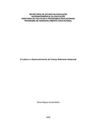 2



        SECRETARIA DE ESTADO DA EDUCAÇÃO
          SUPERINTENDÊNCIA DA EDUCAÇÃO
 DIRETORIA DE POLÍTICAS E PROGRAMAS EDUCACIONAIS
    PROGRAMA DE DESENVOLVIMENTO EDUCACIONAL




O Lúdico e o Desenvolvimento da Criança Deficiente Intelectual




                  Sônia Regina Corrêa Mafra




                            2008
 