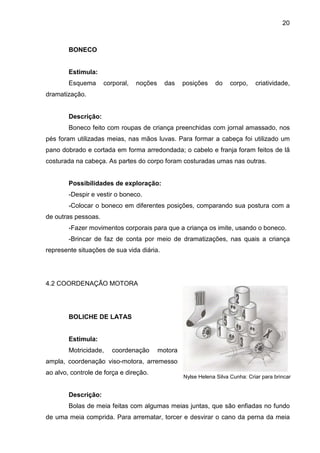 20



        BONECO


        Estimula:
        Esquema      corporal,   noções     das    posições     do    corpo,    criatividade,
dramatização.


        Descrição:
        Boneco feito com roupas de criança preenchidas com jornal amassado, nos
pés foram utilizadas meias, nas mãos luvas. Para formar a cabeça foi utilizado um
pano dobrado e cortada em forma arredondada; o cabelo e franja foram feitos de lã
costurada na cabeça. As partes do corpo foram costuradas umas nas outras.


        Possibilidades de exploração:
        -Despir e vestir o boneco.
        -Colocar o boneco em diferentes posições, comparando sua postura com a
de outras pessoas.
        -Fazer movimentos corporais para que a criança os imite, usando o boneco.
        -Brincar de faz de conta por meio de dramatizações, nas quais a criança
represente situações de sua vida diária.




4.2 COORDENAÇÃO MOTORA




        BOLICHE DE LATAS


        Estimula:
        Motricidade,    coordenação       motora
ampla, coordenação viso-motora, arremesso
ao alvo, controle de força e direção.
                                                   Nylse Helena Silva Cunha: Criar para brincar


        Descrição:
        Bolas de meia feitas com algumas meias juntas, que são enfiadas no fundo
de uma meia comprida. Para arrematar, torcer e desvirar o cano da perna da meia
 