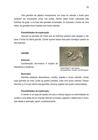 22



        Três garrafas de plástico transparente; em duas foi retirado o fundo para
poderem ser encaixadas umas nas outras. Dentro delas foram colocadas três
bolinhas de gude, e no topo das garrafas encaixadas, foi colocado o fundo de uma
delas. As garrafas foram fixadas com durex colorido.


        Possibilidades de exploração:
        -Sacudir as garrafas de modo que as bolinhas passem pelo gargalo e vão
para o fundo da última garrafa. Contar quanto tempo leva para conseguir passar as
três bolinhas.




        VAIVÉM


        Estimula:
        Coordenação viso-motora e noções de
alternância e distância.
                                                       Santa Marli P. dos Santos.
                                                       Brinquedoteca: Sucata vira Brinquedo

        Descrição:
        Garrafas plásticas descartáveis, cordão, argolas e durex colorido. Cortar
duas garrafas ao meio, juntar as partes cortadas, colar com durex colorido. Passar
dois fios (+ 3 m) por dentro das garrafas. Amarrar argolas nas quatro extremidades.


        Possibilidades de exploração:
        O vaivém é um jogo de duplas, em que a criança segura as extremidades do
cordão e uma delas dá um impulso abrindo os braços, jogando o objeto para o outro,
que repete a operação, assim, sucessivamente.
 