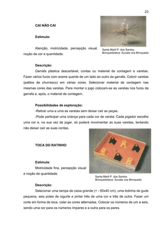 23



       CAI NÃO CAI


       Estimula:


       Atenção, motricidade, percepção visual,      Santa Marli P. dos Santos.
noção de cor e quantidade.                          Brinquedoteca: Sucata vira Brinquedo



       Descrição:
       Garrafa plástica descartável, contas ou material de contagem e varetas.
Fazer vários furos com arame quente de um lado ao outro da garrafa. Colorir varetas
(palitos de churrasco) em várias cores. Selecionar material de contagem nas
mesmas cores das varetas. Para montar o jogo colocam-se as varetas nos furos da
garrafa e, após, o material de contagem.


       Possibilidades de exploração:
       -Retirar uma a uma as varetas sem deixar cair as peças.
       -Pode participar uma criança para cada cor de vareta. Cada jogador escolhe
uma cor e, na sua vez de jogar, só poderá movimentar as suas varetas, tentando
não deixar cair as suas contas.




       TOCA DO RATINHO




       Estimula:
       Motricidade fina, percepção visual
e noção de quantidade.
                                               Santa Marli P. dos Santos.
                                               Brinquedoteca: Sucata vira Brinquedo

       Descrição:
       Selecionar uma tampa de caixa grande (+ - 60x40 cm), uma bolinha de gude
pequena, seis potes de iogurte e pintar três de uma cor e três de outra. Fazer um
corte em forma de toca, colar as cores alternadas. Colocar os números de um a seis,
sendo uma cor para os números ímpares e a outra para os pares.
 