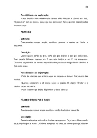 24



        Possibilidades de exploração:
        -Cada criança num determinado tempo tenta colocar a bolinha na toca,
“chutando-a” com os dedos. Cada vez que conseguir, faz os pontos especificados
em cada peça.


        PEZINHOS


        Estimula:
        Coordenação motora ampla, equilibro, postura e noção de direita e
esquerda.


        Descrição:
        Usando papel cartão ou Eva, corte seis pés direitos e seis pés esquerdos.
Com caneta hidrocor, marque um D nos pés direitos e um E nos esquerdos.
Disponha os pezinhos de forma a representarem passos ao longo de um caminho e
fixe-os no lugar.


        Possibilidades de exploração:
        -Pedir às crianças que andem sobre as pegadas e tentem ficar dentro das
marcas.
        -Quando colocarem o pé direito sobre a pegada D, digam “direita” e o
mesmo para a esquerda.
        -Pular só com o pé direito do primeiro D até o sexto D.




        PASSEIO SOBRE PÉS E MÃOS


        Estimula:
        Coordenação motora ampla, equilibro, noção de direita e esquerda


        Descrição:
        Recorte seis pés e seis mãos direitas e esquerdas. Faça os moldes usando
seus próprios pés e mãos. Disponha as figuras no chão, de forma que seja possível
 