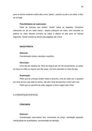 25



para os alunos andarem sobre elas como “gatos”, usando os pés e as mãos, e fixe-
as no lugar.


        Possibilidades de exploração:
        Pedir às crianças que tentem “andar” sobre as pegadas. Comecem
colocando um pé em cada marca , depois coloquem as mãos, sem encostar os
joelhos no chão. Movam primeiro as mãos e depois os pés para as marcas
seguintes. Tentar manter-se dentro das pegadas até o final.




        NAVIO PIRATA


        Estimula:
        Coordenação motora, atenção e equilibro.


        Descrição:
        Uma ripa de madeira de 15cm de largura por 2m de comprimento, ou pode-
se riscar no chão ou marcar com fita crepe. Um livro colocado no meio da ripa.


        Exploração:
        Pedir que as crianças andem sobre a prancha, uma de cada vez, e passem
por cima do livro que está no centro, vão até o final da prancha e virem sem cair.
        Pedir que no caminho de volta, peguem o livro e sigam até o final.




4.3 ORIENTAÇÃO ESPACIAL




        FÓSFOROS




        Estimula:
        Coordenação viso-motora fina, movimento de pinça, orientação espacial,
manipulação de quantidades, concentração da atenção.
 