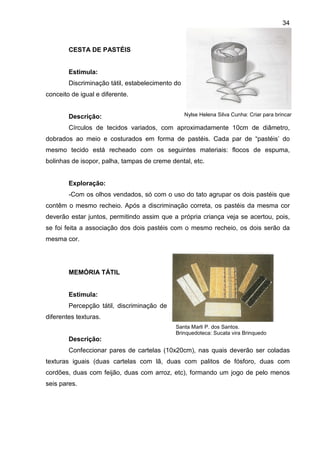 34



        CESTA DE PASTÉIS


        Estimula:
        Discriminação tátil, estabelecimento do
conceito de igual e diferente.


        Descrição:                                Nylse Helena Silva Cunha: Criar para brincar

        Círculos de tecidos variados, com aproximadamente 10cm de diâmetro,
dobrados ao meio e costurados em forma de pastéis. Cada par de “pastéis’ do
mesmo tecido está recheado com os seguintes materiais: flocos de espuma,
bolinhas de isopor, palha, tampas de creme dental, etc.


        Exploração:
        -Com os olhos vendados, só com o uso do tato agrupar os dois pastéis que
contêm o mesmo recheio. Após a discriminação correta, os pastéis da mesma cor
deverão estar juntos, permitindo assim que a própria criança veja se acertou, pois,
se foi feita a associação dos dois pastéis com o mesmo recheio, os dois serão da
mesma cor.




        MEMÓRIA TÁTIL


        Estimula:
        Percepção tátil, discriminação de
diferentes texturas.
                                             Santa Marli P. dos Santos.
                                             Brinquedoteca: Sucata vira Brinquedo
        Descrição:
        Confeccionar pares de cartelas (10x20cm), nas quais deverão ser coladas
texturas iguais (duas cartelas com lã, duas com palitos de fósforo, duas com
cordões, duas com feijão, duas com arroz, etc), formando um jogo de pelo menos
seis pares.
 