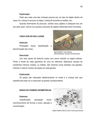 38



        Exploração:
        Pedir que cada uma das crianças procure por um tipo de objeto dentro da
caixa. Ex. criança A procure os clipes, criança B encontre os botões, etc.
        Quando terminarem de procurar, contem seus objetos e coloquem-nos em
seu pote vazio. Vamos ver quantos conjuntos de objetos diferentes foram formados.




        CADA COR NO SEU LUGAR


        Estimula:
        Percepção     visual,   classificação   e
discriminação das cores.
                                                      Santa Marli P. dos Santos.
                                                      Brinquedoteca: Sucata vira Brinquedo
        Descrição:
        Unir seis caixas de fósforos vazias com durex colorido ou papel colorido.
Pintar a frente de cada gavetinha de uma cor diferente. Selecionar tampas de
canetinhas hidrocor usadas, ou botões, das mesmas cores pintadas nas gavetas.
Colocar o mesmo número de peças em cada gaveta.


        Exploração:
        As peças são colocadas aleatoriamente na mesa e a criança tem que
classifica-las pela cor e coloca-las na gaveta correspondente.




        BINGO DE FORMAS GEOMÉTRICAS


        Estimula:
        Classificação,     percepção      visual,
reconhecimento de formas e cores, atenção e
concentração.

                                                    Nylse Helena Silva Cunha: Criar para brincar
 