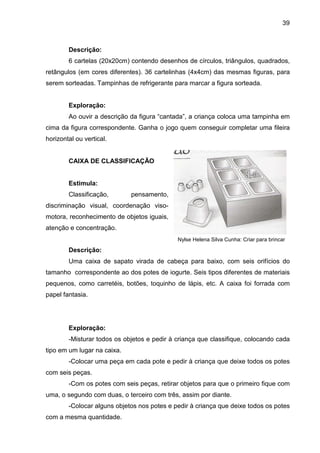 39



        Descrição:
        6 cartelas (20x20cm) contendo desenhos de círculos, triângulos, quadrados,
retângulos (em cores diferentes). 36 cartelinhas (4x4cm) das mesmas figuras, para
serem sorteadas. Tampinhas de refrigerante para marcar a figura sorteada.


        Exploração:
        Ao ouvir a descrição da figura “cantada”, a criança coloca uma tampinha em
cima da figura correspondente. Ganha o jogo quem conseguir completar uma fileira
horizontal ou vertical.


        CAIXA DE CLASSIFICAÇÃO


        Estimula:
        Classificação,       pensamento,
discriminação visual, coordenação viso-
motora, reconhecimento de objetos iguais,
atenção e concentração.
                                             Nylse Helena Silva Cunha: Criar para brincar

        Descrição:
        Uma caixa de sapato virada de cabeça para baixo, com seis orifícios do
tamanho correspondente ao dos potes de iogurte. Seis tipos diferentes de materiais
pequenos, como carretéis, botões, toquinho de lápis, etc. A caixa foi forrada com
papel fantasia.




        Exploração:
        -Misturar todos os objetos e pedir à criança que classifique, colocando cada
tipo em um lugar na caixa.
        -Colocar uma peça em cada pote e pedir à criança que deixe todos os potes
com seis peças.
        -Com os potes com seis peças, retirar objetos para que o primeiro fique com
uma, o segundo com duas, o terceiro com três, assim por diante.
        -Colocar alguns objetos nos potes e pedir à criança que deixe todos os potes
com a mesma quantidade.
 