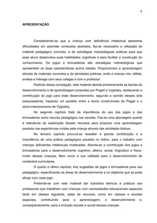 4



APRESENTAÇÃO




        Considerando-se que a criança com deficiência intelectual apresenta
dificuldades em assimilar conteúdos abstratos, faz-se necessário a utilização de
material pedagógico concreto, e de estratégias metodológicas práticas para que
esse aluno desenvolva suas habilidades cognitivas e para facilitar a construção do
conhecimento. Os jogos e brincadeiras são estratégias metodológicas que
apresentam as duas características acima citadas. Proporcionam a aprendizagem
através de materiais concretos e de atividades práticas, onde a criança cria, reflete,
analisa e interage com seus colegas e com o professor.
        Partindo dessa concepção, este material aborda primeiramente as teorias do
desenvolvimento e da aprendizagem propostas por Piaget e Vygotsky, destacando a
contribuição do jogo para esse desenvolvimento, segundo a opinião desses dois
pesquisadores, traçando um paralelo entre a teoria construtivista de Piaget e o
sócio-interacionismo de Vygotsky.
        No segundo capítulo trata da importância do uso dos jogos e das
brincadeiras como recurso pedagógico nas escolas. Faz-se uma abordagem quanto
à relevância da exploração desses recursos para propiciar uma aprendizagem
pautada nas experiências vividas pela criança através das atividades lúdicas.
        No terceiro capítulo procura-se ressaltar a grande contribuição e a
importância de uma prática pedagógica pautada no lúdico, para o trabalho com
crianças deficientes intelectuais moderadas. Aborda-se a contribuição dos jogos e
brincadeiras para o desenvolvimento cognitivo, afetivo, social, lingüístico e físico-
motor dessas crianças. Bem como a sua utilidade para o desenvolvimento de
conteúdos curriculares.
        O quarto e último capítulo, traz sugestões de jogos e brincadeiras para uso
pedagógico, especificando as áreas do desenvolvimento e os objetivos que se pode
atingir com cada jogo.
        Pretende-se com este material dar subsídios teóricos e práticos aos
professores que trabalham com crianças com necessidades educacionais especiais
tanto em classes regulares, salas de recursos, como em classes e escolas
especiais,   contribuindo   para    a    aprendizagem,     o   desenvolvimento      e,
conseqüentemente, para a inclusão escolar e social dessas crianças.
 