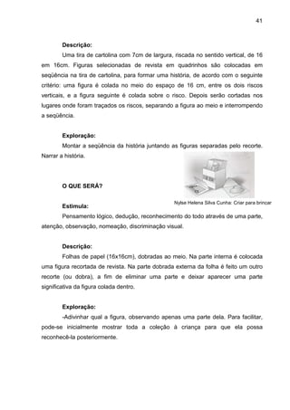 41



        Descrição:
        Uma tira de cartolina com 7cm de largura, riscada no sentido vertical, de 16
em 16cm. Figuras selecionadas de revista em quadrinhos são colocadas em
seqüência na tira de cartolina, para formar uma história, de acordo com o seguinte
critério: uma figura é colada no meio do espaço de 16 cm, entre os dois riscos
verticais, e a figura seguinte é colada sobre o risco. Depois serão cortadas nos
lugares onde foram traçados os riscos, separando a figura ao meio e interrompendo
a seqüência.


        Exploração:
        Montar a seqüência da história juntando as figuras separadas pelo recorte.
Narrar a história.




        O QUE SERÁ?

                                                  Nylse Helena Silva Cunha: Criar para brincar
        Estimula:
        Pensamento lógico, dedução, reconhecimento do todo através de uma parte,
atenção, observação, nomeação, discriminação visual.


        Descrição:
        Folhas de papel (16x16cm), dobradas ao meio. Na parte interna é colocada
uma figura recortada de revista. Na parte dobrada externa da folha é feito um outro
recorte (ou dobra), a fim de eliminar uma parte e deixar aparecer uma parte
significativa da figura colada dentro.


        Exploração:
        -Adivinhar qual a figura, observando apenas uma parte dela. Para facilitar,
pode-se inicialmente mostrar toda a coleção à criança para que ela possa
reconhecê-la posteriormente.
 