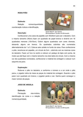 44



       RODA PIÃO




       Estimula:
       Relação       número/quantidade,
coordenação motora e identificação.

                                             Santa Marli P. dos Santos.
       Descrição:                            Brinquedoteca: Sucata vira Brinquedo
       Confeccionar uma caixa de papelão com 40x40cm para ser o tabuleiro. Com
o mesmo tamanho (40cm) fazer um quadrado de papel branco e dividi-lo em 16
quadrados menores (10x10cm). Colorir alguns quadrados com cores diversas,
deixando   alguns    em    branco.    Os   quadrados    coloridos     são    numerados
alternadamente de 1 a 5. Cola-se esta cartela no fundo da caixa. Para confeccionar
o pião, recorta-se em papelão, um círculo de 5cm , colorindo com as mesmas cores
do tabuleiro. Fazer um furo no centro e colocar um pedaço de lápis com ponta, de
modo que ele fique com o mesmo tamanho nos dois lados do circulo. Com a mesma
cor dos quadrados numerados, confeccionar o material de contagem e colocar num
saquinho de pano.


       Exploração:
       Roda-se o pião no tabuleiro, e conforme o número e a cor onde o pião
parou, o jogador retira da mesa as peças do material de contagem. Quando o pião
parar num quadrado em branco, o jogador perde a vez. Ganha quem conseguir o
maior número de peças.


       JOGO DE ARGOLA


       Estimula:
       Percepção          viso-motora,
identificação de cores e a relação
número/quantidade.



                                             Santa Marli P. dos Santos.
                                             Brinquedoteca: Sucata vira Brinquedo
 
