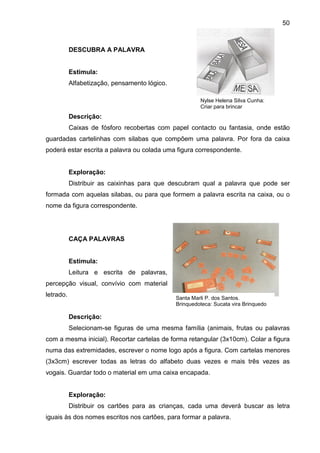50



           DESCUBRA A PALAVRA


           Estimula:
           Alfabetização, pensamento lógico.

                                                        Nylse Helena Silva Cunha:
                                                        Criar para brincar
           Descrição:
           Caixas de fósforo recobertas com papel contacto ou fantasia, onde estão
guardadas cartelinhas com silabas que compõem uma palavra. Por fora da caixa
poderá estar escrita a palavra ou colada uma figura correspondente.


           Exploração:
           Distribuir as caixinhas para que descubram qual a palavra que pode ser
formada com aquelas silabas, ou para que formem a palavra escrita na caixa, ou o
nome da figura correspondente.




           CAÇA PALAVRAS


           Estimula:
           Leitura e escrita de palavras,
percepção visual, convívio com material
letrado.                                       Santa Marli P. dos Santos.
                                               Brinquedoteca: Sucata vira Brinquedo

           Descrição:
           Selecionam-se figuras de uma mesma família (animais, frutas ou palavras
com a mesma inicial). Recortar cartelas de forma retangular (3x10cm). Colar a figura
numa das extremidades, escrever o nome logo após a figura. Com cartelas menores
(3x3cm) escrever todas as letras do alfabeto duas vezes e mais três vezes as
vogais. Guardar todo o material em uma caixa encapada.


           Exploração:
           Distribuir os cartões para as crianças, cada uma deverá buscar as letra
iguais às dos nomes escritos nos cartões, para formar a palavra.
 