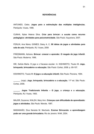 51



                                 REFERÊNCIAS




ANTUNES, Celso. Jogos para a estimulação das múltiplas inteligências.
Petrópolis: Vozes, 1998.


CUNHA, Nylse Helena Silva. Criar para brincar: a sucata como recurso
pedagógico: atividades para psicomotricidade. São Paulo: Aquariana, 2007.


FERLIN, Ana Maria; GOMES, Daisy A. C. 90 idéias de jogos e atividades para
sala de aula. Petrópolis, RJ: Vozes, 2008


FRIEDMANN, Adriana. Brincar: crescer e aprender. O resgate do jogo infantil.
São Paulo: Moderna, 1996.


IDE, Sahda Marta. O jogo e o fracasso escolar. In: KISHIMOTO, Tisuko M. Jogo,
brinquedo, brincadeira e a educação. São Paulo: Cortez, 2008. p. 89-107.


KISHIMOTO, Tisuko M. O jogo e a educação infantil. São Paulo: Pioneira, 1994.


______. (orgs). Jogo, brinquedo, brincadeira e a educação. 11ª ed. São Paulo:
Cortez, 2008.


______. Jogos Tradicionais Infantis – O jogo, a criança e a educação.
Petrópolis, RJ: Vozes, 1993.


MAJOR, Suzanne; WALSH, Mary Ann. Crianças com dificuldade de aprendizado:
jogos e atividades. São Paulo: Manole, 1987.


MARANHÃO, Diva Nereida M. Machado. Ensinar Brincando: a aprendizagem
pode ser uma grande brincadeira. Rio de Janeiro: WAK, 2004.
 