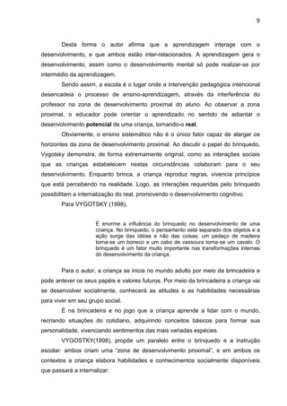 9



        Desta forma o autor afirma que a aprendizagem interage com o
desenvolvimento, e que ambos estão inter-relacionados. A aprendizagem gera o
desenvolvimento, assim como o desenvolvimento mental só pode realizar-se por
intermédio da aprendizagem.
        Sendo assim, a escola é o lugar onde a intervenção pedagógica intencional
desencadeia o processo de ensino-aprendizagem, através da interferência do
professor na zona de desenvolvimento proximal do aluno. Ao observar a zona
proximal, o educador pode orientar o aprendizado no sentido de adiantar o
desenvolvimento potencial de uma criança, tornando-o real.
        Obviamente, o ensino sistemático não é o único fator capaz de alargar os
horizontes da zona de desenvolvimento proximal. Ao discutir o papel do brinquedo,
Vygotsky demonstra, de forma extremamente original, como as interações sociais
que as crianças estabelecem nestas circunstâncias colaboram para o seu
desenvolvimento. Enquanto brinca, a criança reproduz regras, vivencia princípios
que está percebendo na realidade. Logo, as interações requeridas pelo brinquedo
possibilitam a internalização do real, promovendo o desenvolvimento cognitivo.
        Para VYGOTSKY (1998),


                     É enorme a influência do brinquedo no desenvolvimento de uma
                     criança. No brinquedo, o pensamento está separado dos objetos e a
                     ação surge das idéias e não das coisas: um pedaço de madeira
                     torna-se um boneco e um cabo de vassoura torna-se um cavalo. O
                     brinquedo é um fator muito importante nas transformações internas
                     do desenvolvimento da criança.


        Para o autor, a criança se inicia no mundo adulto por meio da brincadeira e
pode antever os seus papéis e valores futuros. Por meio da brincadeira a criança vai
se desenvolver socialmente, conhecerá as atitudes e as habilidades necessárias
para viver em seu grupo social.
        É na brincadeira e no jogo que a criança aprende a lidar com o mundo,
recriando situações do cotidiano, adquirindo conceitos básicos para formar sua
personalidade, vivenciando sentimentos das mais variadas espécies.
        VYGOSTKY(1998), propõe um paralelo entre o brinquedo e a instrução
escolar: ambos criam uma “zona de desenvolvimento proximal”, e em ambos os
contextos a criança elabora habilidades e conhecimentos socialmente disponíveis
que passará a internalizar.
 