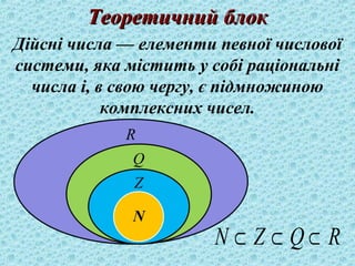 ТТееооррееттииччнниийй ббллоокк 
Дійсні числа — елементи певної числової 
системи, яка містить у собі раціональні 
числа і, в свою чергу, є підмножиною 
комплексних чисел. 
N Ì Z Ì Q Ì R 
 