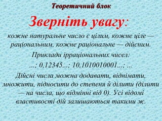 ТТееооррееттииччнниийй ббллоокк 
Зверніть увагу: 
кожне натуральне число є цілим, кожне ціле — 
раціональним, кожне раціональне — дійсним. 
Приклади ірраціональних чисел: 
...; 0,12345...; 10,1010010001...; ... 
Дійсні числа можна додавати, віднімати, 
множити, підносити до степеня й ділити (ділити 
— на числа, що відмінні від 0). Усі відомі 
властивості дій залишаються такими ж. 
 