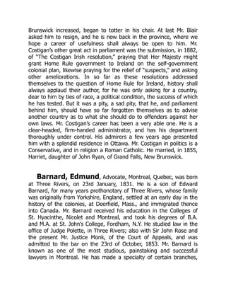 Brunswick increased, began to totter in his chair. At last Mr. Blair
asked him to resign, and he is now back in the province, where we
hope a career of usefulness shall always be open to him. Mr.
Costigan’s other great act in parliament was the submission, in 1882,
of “The Costigan Irish resolution,” praying that Her Majesty might
grant Home Rule government to Ireland on the self-government
colonial plan, likewise praying for the relief of “suspects,” and asking
other ameliorations. In so far as these resolutions addressed
themselves to the question of Home Rule for Ireland, history shall
always applaud their author, for he was only asking for a country,
dear to him by ties of race, a political condition, the success of which
he has tested. But it was a pity, a sad pity, that he, and parliament
behind him, should have so far forgotten themselves as to advise
another country as to what she should do to offenders against her
own laws. Mr. Costigan’s career has been a very able one. He is a
clear-headed, firm-handed administrator, and has his department
thoroughly under control. His admirers a few years ago presented
him with a splendid residence in Ottawa. Mr. Costigan in politics is a
Conservative, and in religion a Roman Catholic. He married, in 1855,
Harriet, daughter of John Ryan, of Grand Falls, New Brunswick.
Barnard, Edmund, Advocate, Montreal, Quebec, was born
at Three Rivers, on 23rd January, 1831. He is a son of Edward
Barnard, for many years prothonotary of Three Rivers, whose family
was originally from Yorkshire, England, settled at an early day in the
history of the colonies, at Deerfield, Mass., and immigrated thence
into Canada. Mr. Barnard received his education in the Colleges of
St. Hyacinthe, Nicolet and Montreal, and took his degrees of B.A.
and M.A. at St. John’s College, Fordham, N.Y. He studied law in the
office of Judge Polette, in Three Rivers; also with Sir John Rose and
the present Mr. Justice Monk, of the Court of Appeals, and was
admitted to the bar on the 23rd of October, 1853. Mr. Barnard is
known as one of the most studious, painstaking and successful
lawyers in Montreal. He has made a specialty of certain branches,
 