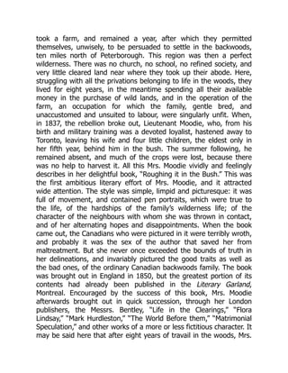 took a farm, and remained a year, after which they permitted
themselves, unwisely, to be persuaded to settle in the backwoods,
ten miles north of Peterborough. This region was then a perfect
wilderness. There was no church, no school, no refined society, and
very little cleared land near where they took up their abode. Here,
struggling with all the privations belonging to life in the woods, they
lived for eight years, in the meantime spending all their available
money in the purchase of wild lands, and in the operation of the
farm, an occupation for which the family, gentle bred, and
unaccustomed and unsuited to labour, were singularly unfit. When,
in 1837, the rebellion broke out, Lieutenant Moodie, who, from his
birth and military training was a devoted loyalist, hastened away to
Toronto, leaving his wife and four little children, the eldest only in
her fifth year, behind him in the bush. The summer following, he
remained absent, and much of the crops were lost, because there
was no help to harvest it. All this Mrs. Moodie vividly and feelingly
describes in her delightful book, “Roughing it in the Bush.” This was
the first ambitious literary effort of Mrs. Moodie, and it attracted
wide attention. The style was simple, limpid and picturesque: it was
full of movement, and contained pen portraits, which were true to
the life, of the hardships of the family’s wilderness life; of the
character of the neighbours with whom she was thrown in contact,
and of her alternating hopes and disappointments. When the book
came out, the Canadians who were pictured in it were terribly wroth,
and probably it was the sex of the author that saved her from
maltreatment. But she never once exceeded the bounds of truth in
her delineations, and invariably pictured the good traits as well as
the bad ones, of the ordinary Canadian backwoods family. The book
was brought out in England in 1850, but the greatest portion of its
contents had already been published in the Literary Garland,
Montreal. Encouraged by the success of this book, Mrs. Moodie
afterwards brought out in quick succession, through her London
publishers, the Messrs. Bentley, “Life in the Clearings,” “Flora
Lindsay,” “Mark Hurdleston,” “The World Before them,” “Matrimonial
Speculation,” and other works of a more or less fictitious character. It
may be said here that after eight years of travail in the woods, Mrs.
 