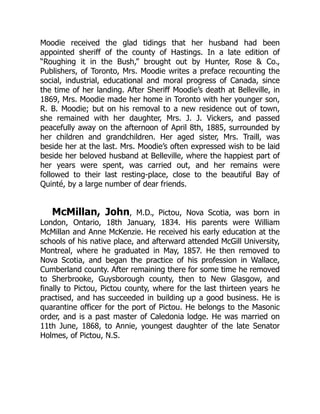 Moodie received the glad tidings that her husband had been
appointed sheriff of the county of Hastings. In a late edition of
“Roughing it in the Bush,” brought out by Hunter, Rose & Co.,
Publishers, of Toronto, Mrs. Moodie writes a preface recounting the
social, industrial, educational and moral progress of Canada, since
the time of her landing. After Sheriff Moodie’s death at Belleville, in
1869, Mrs. Moodie made her home in Toronto with her younger son,
R. B. Moodie; but on his removal to a new residence out of town,
she remained with her daughter, Mrs. J. J. Vickers, and passed
peacefully away on the afternoon of April 8th, 1885, surrounded by
her children and grandchildren. Her aged sister, Mrs. Traill, was
beside her at the last. Mrs. Moodie’s often expressed wish to be laid
beside her beloved husband at Belleville, where the happiest part of
her years were spent, was carried out, and her remains were
followed to their last resting-place, close to the beautiful Bay of
Quinté, by a large number of dear friends.
McMillan, John, M.D., Pictou, Nova Scotia, was born in
London, Ontario, 18th January, 1834. His parents were William
McMillan and Anne McKenzie. He received his early education at the
schools of his native place, and afterward attended McGill University,
Montreal, where he graduated in May, 1857. He then removed to
Nova Scotia, and began the practice of his profession in Wallace,
Cumberland county. After remaining there for some time he removed
to Sherbrooke, Guysborough county, then to New Glasgow, and
finally to Pictou, Pictou county, where for the last thirteen years he
practised, and has succeeded in building up a good business. He is
quarantine officer for the port of Pictou. He belongs to the Masonic
order, and is a past master of Caledonia lodge. He was married on
11th June, 1868, to Annie, youngest daughter of the late Senator
Holmes, of Pictou, N.S.
 