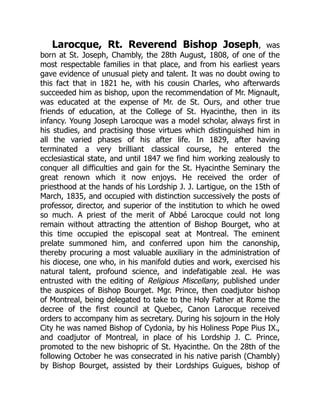 Larocque, Rt. Reverend Bishop Joseph, was
born at St. Joseph, Chambly, the 28th August, 1808, of one of the
most respectable families in that place, and from his earliest years
gave evidence of unusual piety and talent. It was no doubt owing to
this fact that in 1821 he, with his cousin Charles, who afterwards
succeeded him as bishop, upon the recommendation of Mr. Mignault,
was educated at the expense of Mr. de St. Ours, and other true
friends of education, at the College of St. Hyacinthe, then in its
infancy. Young Joseph Larocque was a model scholar, always first in
his studies, and practising those virtues which distinguished him in
all the varied phases of his after life. In 1829, after having
terminated a very brilliant classical course, he entered the
ecclesiastical state, and until 1847 we find him working zealously to
conquer all difficulties and gain for the St. Hyacinthe Seminary the
great renown which it now enjoys. He received the order of
priesthood at the hands of his Lordship J. J. Lartigue, on the 15th of
March, 1835, and occupied with distinction successively the posts of
professor, director, and superior of the institution to which he owed
so much. A priest of the merit of Abbé Larocque could not long
remain without attracting the attention of Bishop Bourget, who at
this time occupied the episcopal seat at Montreal. The eminent
prelate summoned him, and conferred upon him the canonship,
thereby procuring a most valuable auxiliary in the administration of
his diocese, one who, in his manifold duties and work, exercised his
natural talent, profound science, and indefatigable zeal. He was
entrusted with the editing of Religious Miscellany, published under
the auspices of Bishop Bourget. Mgr. Prince, then coadjutor bishop
of Montreal, being delegated to take to the Holy Father at Rome the
decree of the first council at Quebec, Canon Larocque received
orders to accompany him as secretary. During his sojourn in the Holy
City he was named Bishop of Cydonia, by his Holiness Pope Pius IX.,
and coadjutor of Montreal, in place of his Lordship J. C. Prince,
promoted to the new bishopric of St. Hyacinthe. On the 28th of the
following October he was consecrated in his native parish (Chambly)
by Bishop Bourget, assisted by their Lordships Guigues, bishop of
 