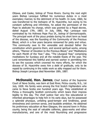 Ottawa, and Cooke, bishop of Three Rivers. During the next eight
years Bishop Larocque fulfilled his numerous duties in a most
exemplary manner, to the detriment of his health. In June, 1860, he
was transferred to the bishopric of St. Hyacinthe, but owing to his
constant suffering and infirmities, he asked the permission of the
Pope to abdicate his charge, which was granted by a Papal decree,
dated August 17th, 1865. In July, 1866, Mgr. Larocque was
nominated by his Holiness Pope Pius IX., bishop of Germanicopolis.
The principal work of the pious prelate during his short term as head
of the diocese, was the founding of the Community of the Precious
Blood, which in a few years became renowned for piety and virtue.
This community owe to the venerable and devoted father the
constitution which governs them, and several spiritual works, among
others, “Manner of Devotion to the Precious Blood,” and “Meditations
for each Month of the Year;” also, “The Liturgical Year,” comprising
meditations for Sundays and all the notable feasts of the year. The
Lord remembered this faithful and earnest worker in permitting him
to see the success which crowned his many efforts, for which the
diocese of St. Hyacinthe owes him a debt of gratitude, only to be
repaid by continuing in the noble work so ably mapped out for them.
Bishop Joseph Larocque died November 18th, 1887.
McDonald, Hon. James, Chief Justice of the Supreme
Court of Nova Scotia, was born at East River, Pictou county, N.S., 1st
July, 1828. His family were among the first Scotch Highlanders who
came to Nova Scotia one hundred years ago. They established at
Pictou a thoroughly Scottish community which bears their impress
legibly to this day. The chief justice had very few educational or
inherited advantages to help him in his early days, but he possessed
a splendid physique, unfailing good-temper and kindliness, great
shrewdness and common sense, and laudable ambition. He obtained
his preliminary education at New Glasgow, the second town in Pictou
county, being the seat of valuable collieries, glass-works and other
manufactories, and one of the most flourishing and progressive
 