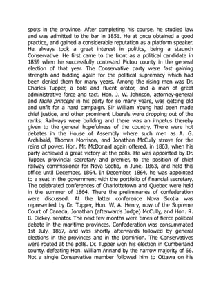 spots in the province. After completing his course, he studied law
and was admitted to the bar in 1851. He at once obtained a good
practice, and gained a considerable reputation as a platform speaker.
He always took a great interest in politics, being a staunch
Conservative. He first came to the front as a political candidate in
1859 when he successfully contested Pictou county in the general
election of that year. The Conservative party were fast gaining
strength and bidding again for the political supremacy which had
been denied them for many years. Among the rising men was Dr.
Charles Tupper, a bold and fluent orator, and a man of great
administrative force and tact. Hon. J. W. Johnson, attorney-general
and facile princeps in his party for so many years, was getting old
and unfit for a hard campaign. Sir William Young had been made
chief justice, and other prominent Liberals were dropping out of the
ranks. Railways were building and there was an impetus thereby
given to the general hopefulness of the country. There were hot
debates in the House of Assembly where such men as A. G.
Archibald, Thomas Morrison, and Jonathan McCully strove for the
reins of power. Hon. Mr. McDonald again offered, in 1863, when his
party achieved a great victory at the polls. He was appointed by Dr.
Tupper, provincial secretary and premier, to the position of chief
railway commissioner for Nova Scotia, in June, 1863, and held this
office until December, 1864. In December, 1864, he was appointed
to a seat in the government with the portfolio of financial secretary.
The celebrated conferences of Charlottetown and Quebec were held
in the summer of 1864. There the preliminaries of confederation
were discussed. At the latter conference Nova Scotia was
represented by Dr. Tupper, Hon. W. A. Henry, now of the Supreme
Court of Canada, Jonathan (afterwards Judge) McCully, and Hon. R.
B. Dickey, senator. The next few months were times of fierce political
debate in the maritime provinces. Confederation was consummated
1st July, 1867, and was shortly afterwards followed by general
elections in the provinces and in the Dominion. The Conservatives
were routed at the polls. Dr. Tupper won his election in Cumberland
county, defeating Hon. William Annand by the narrow majority of 66.
Not a single Conservative member followed him to Ottawa on his
 
