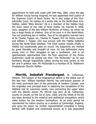 appointment he held with credit until 20th May, 1881, when the late
Sir William Young having resigned, he was appointed chief justice of
the Supreme Court of Nova Scotia. He is also judge of the Vice-
Admiralty Court. He resides at a pretty villa on the North-West Arm,
Halifax, called “Blink Bonnie.” He is a member of the Halifax Club,
the town resort of the elite of Nova Scotia. He married in 1856,
Jane, daughter of the late William Mortimer, of Pictou, by whom he
has a large family of children. One of his sons is in the North-West.
Two are practising law in Halifax. Two of his daughters married sons
of Sir Charles Tupper, viz., Charles H. Tupper, M.P. for Pictou county,
and William J. Tupper, who saw service with the Halifax battalion
during the North-West rebellion. The Chief Justice resides chiefly in
Halifax but occasionally goes on circuit. His judgments are marked
by great liberality and breadth of view. He has befriended many
young men in their struggles to get a profession, and is an
openhearted, openhanded man. No finer specimen of the Pictou
Scotchman could be picked out than “Jim McDonald,” as he was
familiarly, though respectfully called, during his long career, at the
bar and in politics. Hon. Mr. McDonald is a member of St. Matthew’s
Presbyterian Church, Halifax.
Merritt, Jedediah Prendergast, St. Catharines,
Ontario. The subject of this biographical sketch is the eldest son of
the late Hon. William Hamilton Merritt, the well-known pioneer of
the most prominent part of the peninsula of western Canada, and
the originator and principal actor in obtaining the completion of the
Welland and St. Lawrence canals, now connecting the upper lakes
with the Atlantic ocean. Mr. Merritt was born at St. Catharines,
county of Lincoln, on the 1st of June, 1820, and the whole of his life
has been devoted to the material and æsthetical occupations which
make history for the western hemisphere. At an early period he
represented his native country as a student at Cambridge, England,
and upon his return his further representation consisted in being
familiar with English and continental society as it was associated
 