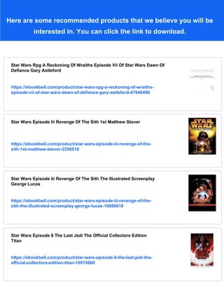 Here are some recommended products that we believe you will be
interested in. You can click the link to download.
Star Wars Rpg A Reckoning Of Wraiths Episode Vii Of Star Wars Dawn Of
Defiance Gary Astleford
https://ebookbell.com/product/star-wars-rpg-a-reckoning-of-wraiths-
episode-vii-of-star-wars-dawn-of-defiance-gary-astleford-47940496
Star Wars Episode Iii Revenge Of The Sith 1st Matthew Stover
https://ebookbell.com/product/star-wars-episode-iii-revenge-of-the-
sith-1st-matthew-stover-2256518
Star Wars Episode Iii Revenge Of The Sith The Illustrated Screenplay
George Lucas
https://ebookbell.com/product/star-wars-episode-iii-revenge-of-the-
sith-the-illustrated-screenplay-george-lucas-10886610
Star Wars Episode 8 The Last Jedi The Official Collectors Edition
Titan
https://ebookbell.com/product/star-wars-episode-8-the-last-jedi-the-
official-collectors-edition-titan-10915660
 