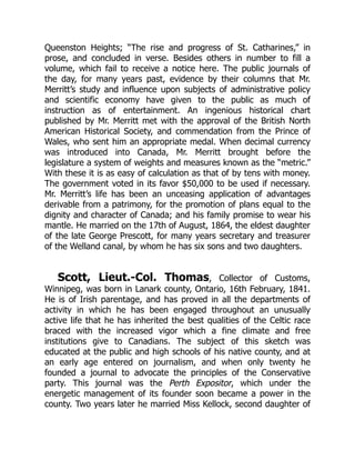 Queenston Heights; “The rise and progress of St. Catharines,” in
prose, and concluded in verse. Besides others in number to fill a
volume, which fail to receive a notice here. The public journals of
the day, for many years past, evidence by their columns that Mr.
Merritt’s study and influence upon subjects of administrative policy
and scientific economy have given to the public as much of
instruction as of entertainment. An ingenious historical chart
published by Mr. Merritt met with the approval of the British North
American Historical Society, and commendation from the Prince of
Wales, who sent him an appropriate medal. When decimal currency
was introduced into Canada, Mr. Merritt brought before the
legislature a system of weights and measures known as the “metric.”
With these it is as easy of calculation as that of by tens with money.
The government voted in its favor $50,000 to be used if necessary.
Mr. Merritt’s life has been an unceasing application of advantages
derivable from a patrimony, for the promotion of plans equal to the
dignity and character of Canada; and his family promise to wear his
mantle. He married on the 17th of August, 1864, the eldest daughter
of the late George Prescott, for many years secretary and treasurer
of the Welland canal, by whom he has six sons and two daughters.
Scott, Lieut.-Col. Thomas, Collector of Customs,
Winnipeg, was born in Lanark county, Ontario, 16th February, 1841.
He is of Irish parentage, and has proved in all the departments of
activity in which he has been engaged throughout an unusually
active life that he has inherited the best qualities of the Celtic race
braced with the increased vigor which a fine climate and free
institutions give to Canadians. The subject of this sketch was
educated at the public and high schools of his native county, and at
an early age entered on journalism, and when only twenty he
founded a journal to advocate the principles of the Conservative
party. This journal was the Perth Expositor, which under the
energetic management of its founder soon became a power in the
county. Two years later he married Miss Kellock, second daughter of
 