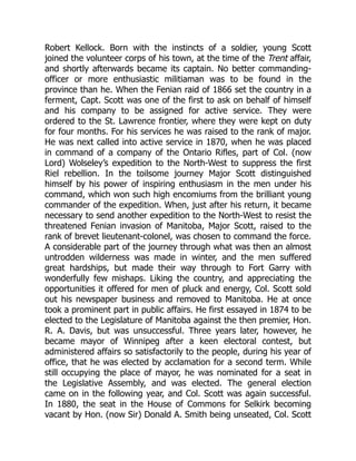 Robert Kellock. Born with the instincts of a soldier, young Scott
joined the volunteer corps of his town, at the time of the Trent affair,
and shortly afterwards became its captain. No better commanding-
officer or more enthusiastic militiaman was to be found in the
province than he. When the Fenian raid of 1866 set the country in a
ferment, Capt. Scott was one of the first to ask on behalf of himself
and his company to be assigned for active service. They were
ordered to the St. Lawrence frontier, where they were kept on duty
for four months. For his services he was raised to the rank of major.
He was next called into active service in 1870, when he was placed
in command of a company of the Ontario Rifles, part of Col. (now
Lord) Wolseley’s expedition to the North-West to suppress the first
Riel rebellion. In the toilsome journey Major Scott distinguished
himself by his power of inspiring enthusiasm in the men under his
command, which won such high encomiums from the brilliant young
commander of the expedition. When, just after his return, it became
necessary to send another expedition to the North-West to resist the
threatened Fenian invasion of Manitoba, Major Scott, raised to the
rank of brevet lieutenant-colonel, was chosen to command the force.
A considerable part of the journey through what was then an almost
untrodden wilderness was made in winter, and the men suffered
great hardships, but made their way through to Fort Garry with
wonderfully few mishaps. Liking the country, and appreciating the
opportunities it offered for men of pluck and energy, Col. Scott sold
out his newspaper business and removed to Manitoba. He at once
took a prominent part in public affairs. He first essayed in 1874 to be
elected to the Legislature of Manitoba against the then premier, Hon.
R. A. Davis, but was unsuccessful. Three years later, however, he
became mayor of Winnipeg after a keen electoral contest, but
administered affairs so satisfactorily to the people, during his year of
office, that he was elected by acclamation for a second term. While
still occupying the place of mayor, he was nominated for a seat in
the Legislative Assembly, and was elected. The general election
came on in the following year, and Col. Scott was again successful.
In 1880, the seat in the House of Commons for Selkirk becoming
vacant by Hon. (now Sir) Donald A. Smith being unseated, Col. Scott
 