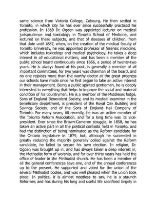 same science from Victoria College, Cobourg. He then settled in
Toronto, in which city he has ever since successfully practised his
profession. In 1869 Dr. Ogden was appointed lecturer on medical
jurisprudence and toxicology in Toronto School of Medicine, and
lectured on these subjects, and that of diseases of children, from
that date until 1887, when, on the creation of the medical faculty of
Toronto University, he was appointed professor of forensic medicine,
which includes toxicology and medical psychology. He takes a deep
interest in all educational matters, and has been a member of the
public school board continuously since 1866, a period of twenty-two
years. He is always found at his post, is generally a member of all
important committees, for two years was chairman of the board, and
no one rejoices more than the worthy doctor at the great progress
our schools have made since he first began to take an active interest
in their management. Being a public spirited gentleman, he is deeply
interested in everything that helps to improve the social and material
condition of his countrymen. He is a member of the Middlesex lodge,
Sons of England Benevolent Society, and its medical examiner in the
beneficiary department, is president of the Royal Oak Building and
Savings Society, and of the Sons of England Hall Company of
Toronto. For many years, till recently, he was an active member of
the Toronto Reform Association, and for a long time was its vice-
president. Ever since the Brown-Cameron struggle, in 1858, he has
taken an active part in all the political contests held in Toronto, and
had the distinction of being nominated as the Reform candidate for
the Ontario legislature in 1879, but, although he succeeded in
greatly reducing the majority generally polled against the Reform
candidate, he failed to secure his own election. In religion, Dr.
Ogden was brought up in, and has always taken a deep interest in,
the Methodist form of worship, and for over thirty years has held the
office of leader in the Methodist church. He has been a member of
all the general conferences save one, and of the annual conferences
up to the present. He supported and voted for the union of the
several Methodist bodies, and was well pleased when the union took
place. In politics, it is almost needless to say, he is a staunch
Reformer, and has during his long and useful life sacrificed largely in
 