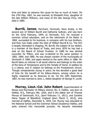 time and labor to advance the cause he has so much at heart. On
the 27th May, 1862, he was married, to Elizabeth Price, daughter of
the late William McKown, and niece of the late George Price, who
died in 1880.
Burrill, James, Merchant, Yarmouth, Nova Scotia, is the
second son of William Burrill and Catharine Sullivan, and was born
on the 22nd February, 1844, at Yarmouth, N.S. He received a
common school education, and on the retirement of his father in
1869, succeeded to his business, in company with his two brothers,
and they now trade under the style of William Burrill & Co. The firm
is largely interested in shipping. Mr. Burrill, the subject of our sketch,
is a member of the Board of Trade, and since 1876 he has had a
seat on the Board of School Trustees. In 1880 he was elected
councillor for Milton, and was re-elected to the same position in
1882, 1884, and 1886. He was chosen warden of the municipality of
Yarmouth in 1884, and again elected to the same office in 1886. Mr.
Burrill takes an interest in all social reforms and belongs to the order
of the Sons of Temperance and to the Temple of Honor. In politics he
is a Liberal, and in religion he belongs to the Presbyterian church.
Though comparatively young in years, he has devoted a good deal
of time for the benefit of his fellow-citizens, among whom he is
highly respected as he deserves to be. On the 20th September,
1887, he was married to Jane J., eldest daughter of George H. Lovitt.
Murray, Lieut.-Col. John Robert, Superintendent of
Stores and Paymaster of Military district, No. 9, Halifax, was born at
Halifax, N.S., February 9th, 1836, and is the eldest son of Thomas
Murray of Dartmouth, N.S., (born February 11, 1811), and Caroline
Maria Tapper of Blandford, England (born March 5, 1813), who
married at Halifax, December 6, 1834. Col. Murray was educated at
the National School and the Grammar School (Academy) Halifax, and
early entered into mercantile pursuits. He became interested
 