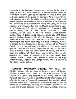 eventually in the hardware business as a partner in the firm of
Boggs & Ross, and Thos. Boggs & Co. Colonel Murray served his
native town for three years as an alderman for Ward 1, from 1872,
and was a justice of the peace for the town. As a young man, he
took an active interest in the militia, and this strengthened with each
succeeding year. His connection with the militia of Nova Scotia and
the Dominion covers a period of over twenty-nine years, and for over
a quarter of a century he has held her Majesty’s commissions, viz:—
In the 3rd Queen’s, N.S. militia, second lieutenant, February 5, 1863;
first lieutenant, June 10, 1863; captain, December 11, 1864;
adjutant, July 14, 1865, in the 66th Princess Louise Fusiliers;
captain, June 18, 1869; brevet major, September 20, 1872; brevet
lieutenant-colonel, December 12, 1874. On February 1, 1884, he was
appointed to the district staff, and has since filled the offices of
store-keeper and district paymaster, in a most satisfactory manner.
In religion he is a Presbyterian, being a member of St. Andrew’s
Church. He is a pleasant, agreeable citizen, a good soldier, and a
splendid officer. He was married, September 19, 1861, to Eliza Jane,
eldest daughter of the late James Reeves of Halifax, and has had
issue five children, of whom three survive: James Reeves, who
occupies the position of accountant in the Nova Scotia Sugar
Refinery, Halifax; Charles Grant, gentleman cadet at the Royal
Military College, Kingston, and George William, who is a student at
the Halifax Medical College.
Lawson, Professor George, Ph.D., LL.D., F.I.C.,
F.R.S.C., Halifax, N.S., was born at Newport, parish of Forgan,
Fifeshire, Scotland, 12th October, 1827. He is the only son of Alex.
Lawson, of a family long resident in the county, and his wife,
Margaret McEwen, daughter of Colin McEwen, for many years a civic
officer in the town of Dundee. He was educated at a private school,
and after several years of private study and law-reading, entered the
University of Edinburgh, devoting his attention specially to the
natural and physical sciences—chemistry, botany, zoology, anatomy,
 