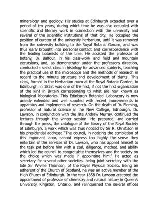 mineralogy, and geology. His studies at Edinburgh extended over a
period of ten years, during which time he was also occupied with
scientific and literary work in connection with the university and
several of the scientific institutions of that city. He occupied the
position of curator of the university herbarium, until it was removed
from the university building to the Royal Botanic Garden, and was
thus early brought into personal contact and correspondence with
the leading botanists of the time. He assisted the professor of
botany, Dr. Balfour, in his class-work and field and mountain
excursions, and, as demonstrator under the professor’s direction,
conducted a select class in histology for advanced students, teaching
the practical use of the microscope and the methods of research in
regard to the minute structure and development of plants. This
class, formed in the Herbarium room at the Royal Botanic Garden, in
Edinburgh, in 1853, was one of the first, if not the first organization
of the kind in Britain corresponding to what are now known as
biological laboratories. This Edinburgh Botanical Laboratory is now
greatly extended and well supplied with recent improvements in
apparatus and implements of research. On the death of Dr. Fleming,
professor of natural science in the New College, Edinburgh, Dr.
Lawson, in conjunction with the late Andrew Murray, continued the
lectures through the winter session. He prepared, and carried
through the press, the catalogue of the library of the Royal Society
of Edinburgh, a work which was thus noticed by Sir R. Christison in
his presidential address: “The council, in noticing the completion of
this important labor, cannot express too highly the sense they
entertain of the services of Dr. Lawson, who has applied himself to
the task put before him with a zeal, diligence, method, and ability
which led the council to congratulate themselves and the society on
the choice which was made in appointing him.” He acted as
secretary for several other societies, being joint secretary with the
late Sir Wyville Thomson, of the Royal Physical Society. Being an
adherent of the Church of Scotland, he was an active member of the
High Church of Edinburgh. In the year 1858 Dr. Lawson accepted the
appointment of professor of chemistry and natural history in Queen’s
University, Kingston, Ontario, and relinquished the several offices
 