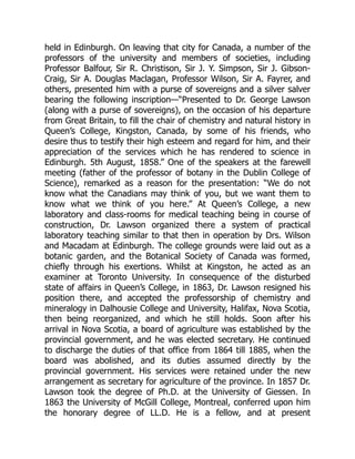 held in Edinburgh. On leaving that city for Canada, a number of the
professors of the university and members of societies, including
Professor Balfour, Sir R. Christison, Sir J. Y. Simpson, Sir J. Gibson-
Craig, Sir A. Douglas Maclagan, Professor Wilson, Sir A. Fayrer, and
others, presented him with a purse of sovereigns and a silver salver
bearing the following inscription—“Presented to Dr. George Lawson
(along with a purse of sovereigns), on the occasion of his departure
from Great Britain, to fill the chair of chemistry and natural history in
Queen’s College, Kingston, Canada, by some of his friends, who
desire thus to testify their high esteem and regard for him, and their
appreciation of the services which he has rendered to science in
Edinburgh. 5th August, 1858.” One of the speakers at the farewell
meeting (father of the professor of botany in the Dublin College of
Science), remarked as a reason for the presentation: “We do not
know what the Canadians may think of you, but we want them to
know what we think of you here.” At Queen’s College, a new
laboratory and class-rooms for medical teaching being in course of
construction, Dr. Lawson organized there a system of practical
laboratory teaching similar to that then in operation by Drs. Wilson
and Macadam at Edinburgh. The college grounds were laid out as a
botanic garden, and the Botanical Society of Canada was formed,
chiefly through his exertions. Whilst at Kingston, he acted as an
examiner at Toronto University. In consequence of the disturbed
state of affairs in Queen’s College, in 1863, Dr. Lawson resigned his
position there, and accepted the professorship of chemistry and
mineralogy in Dalhousie College and University, Halifax, Nova Scotia,
then being reorganized, and which he still holds. Soon after his
arrival in Nova Scotia, a board of agriculture was established by the
provincial government, and he was elected secretary. He continued
to discharge the duties of that office from 1864 till 1885, when the
board was abolished, and its duties assumed directly by the
provincial government. His services were retained under the new
arrangement as secretary for agriculture of the province. In 1857 Dr.
Lawson took the degree of Ph.D. at the University of Giessen. In
1863 the University of McGill College, Montreal, conferred upon him
the honorary degree of LL.D. He is a fellow, and at present
 