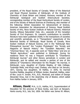 president, of the Royal Society of Canada; fellow of the Botanical
and Royal Physical Societies of Edinburgh; of the Institute of
Chemistry of Great Britain and Ireland; honorary member of the
Edinburgh Geological and Scottish Arboricultural Societies;
corresponding member of the Royal Horticultural Society of London,
and of the Society of Natural Sciences at Cherbourg; also member of
the following: British Association for Advancement of Science,
American Association for Advancement of Science, Royal Scottish
Society of Arts, Nova Scotian Institute of Natural Science, Historical
Society, Ottawa Naturalists’ Club, etc.; associate of the Canadian
Society of Civil Engineers. Dr. Lawson’s contributions to scientific
literature have been published chiefly in the transactions of societies
and scientific periodicals, as in “Transactions” respectively of the
Botanical Society of Edinburgh, Royal Society of Canada, Nova
Scotian Institute of Natural Science, and in the “Edinburgh New
Philosophical Journal,” the “London Phytologist,” the “Annals and
Magazine of Natural History,” the “Canadian Naturalist,” the
“Chemical News,” etc. A separate work on “Water-lilies,” and one on
“British Agriculture,” were published in Edinburgh. During his
residence there he was a frequent contributor to “Chambers’s
Edinburgh Journal,” and other literary periodicals in London and
Edinburgh, and he edited and rewrote a portion of one of the
editions of “Chambers’s Information for the People.” He married, in
Edinburgh, Lucy, daughter of Charles Stapley, of Vale Cottage,
Tunbridge Wells, and King’s road, Chelsea, who died on 1st January,
1871, leaving two daughters. At Halifax, in 1876, he married
Caroline Matilda, daughter of William Jordan, Rosehall, Halifax, sister
of Rev. Louis H. Jordan, M.A., B.D., Montreal, and widow of George
Alexander Knox, lost in the steamship City of Boston, which sailed
from Halifax harbor in January, 1870.
Allison, David, M.A., LL.D., Halifax, N.S., Superintendent of
Education for the province of Nova Scotia, was born at Newport,
Hants county, N.S., July 3rd, 1836. His father was James W. Allison,
 