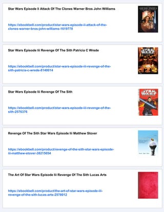 Star Wars Episode Ii Attack Of The Clones Warner Bros John Williams
https://ebookbell.com/product/star-wars-episode-ii-attack-of-the-
clones-warner-bros-john-williams-1619778
Star Wars Episode Iii Revenge Of The Sith Patricia C Wrede
https://ebookbell.com/product/star-wars-episode-iii-revenge-of-the-
sith-patricia-c-wrede-8140014
Star Wars Episode Iii Revenge Of The Sith
https://ebookbell.com/product/star-wars-episode-iii-revenge-of-the-
sith-2576376
Revenge Of The Sith Star Wars Episode Iii Matthew Stover
https://ebookbell.com/product/revenge-of-the-sith-star-wars-episode-
iii-matthew-stover-38215054
The Art Of Star Wars Episode Iii Revenge Of The Sith Lucas Arts
https://ebookbell.com/product/the-art-of-star-wars-episode-iii-
revenge-of-the-sith-lucas-arts-2578012
 