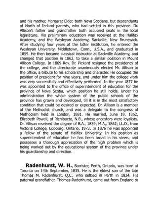 and his mother, Margaret Elder, both Nova Scotians, but descendants
of North of Ireland parents, who had settled in this province. Dr.
Allison’s father and grandfather both occupied seats in the local
legislature. His preliminary education was received at the Halifax
Academy, and the Wesleyan Academy, Sackville, New Brunswick.
After studying four years at the latter institution, he entered the
Wesleyan University, Middletown, Conn., U.S.A., and graduated in
1859. He then became classical instructor at Sackville Academy, and
changed that position in 1862, to take a similar position in Mount
Allison College. In 1869 Rev. Dr. Pickard resigned the presidency of
the college, and the directorate unanimously elected Mr. Allison to
the office, a tribute to his scholarship and character. He occupied the
position of president for nine years, and under him the college work
was very successfully and effectively performed. In the year 1877 he
was appointed to the office of superintendent of education for the
province of Nova Scotia, which position he still holds. Under his
administration the whole system of the public schools of the
province has grown and developed, till it is in the most satisfactory
condition that could be desired or expected. Dr. Allison is a member
of the Methodist church, and was a delegate to the congress of
Methodism held in London, 1881. He married, June 18, 1862,
Elizabeth Powell, of Richibucto, N.B., whose ancestors were loyalists.
Dr. Allison received the degree of B.A., 1859; M.A., 1862; LL.D., from
Victoria College, Cobourg, Ontario, 1873. In 1876 he was appointed
a fellow of the senate of Halifax University. In his position as
superintendent of education he has been broad in his views, and
possesses a thorough appreciation of the high problem which is
being worked out by the educational system of the province under
his guardianship and direction.
Radenhurst, W. H., Barrister, Perth, Ontario, was born at
Toronto on 14th September, 1835. He is the eldest son of the late
Thomas M. Radenhurst, Q.C., who settled in Perth in 1824. His
paternal grandfather, Thomas Radenhurst, came out from England to
 