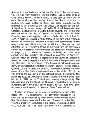 America in a semi-military capacity at the time of the revolutionary
war. He was from Cheshire, and his mother was a sister of Lord
Chief Justice Kenyon. When a youth, he was sent up to London to
enter the employ of the banking firm of the Lloyds, in which his
mother, who was related to them, had some interest, but he
preferred to go to America with the troops then leaving for the war.
At the close of the war, being stationed in Montreal, he married Ann
Campbell, a daughter of a United Empire loyalist, one of the first
who settled on the Bay of Quinté. An uncle of hers, Sir John
Campbell, was a distinguished soldier in India. He died at Fort St.
John, in early life, leaving a young family to the care of his widow, a
woman of energy and capacity. She obtained commissions in the
army for her two eldest sons, but her third son, Thomas, she had
educated at Dr. Strachan’s school at Cornwall, and he afterwards
studied law in Toronto. He commenced the practice of his profession
in Kingston, from where he removed to Perth, and built up a
considerable law practice. He married a daughter of Surveyor-
General Ridout of Toronto. He represented the county of Carleton in
the Upper Canada Legislature before the union of the provinces, and
was afterwards, as the nominee of the Reform or Baldwin-Lafontaine
party, an unsuccessful candidate for Lanark county. He was made a
Queen’s counsel in 1849, and acted for a considerable time as Crown
prosecutor in the Eastern and sometimes in the Midland Circuit. He
was offered the judgeship of the Bathurst district, but declined the
honor. He acted as treasurer of Lanark county for several years; and
he died in 1854, in his fifty-first year, leaving a large family. The
following pen and ink sketch, of Thomas M. Radenhurst, written in
November, 1847, by a local scribe, signing himself “Paul Pry,” gives
us a very correct idea of the deceased Queen’s counsel: —
Another personage in this court is entitled to a favourable
notice—Mr. T. M. Radenhurst. This gentleman lounges in his
chair with an easy familiarity when in court—you would imagine
that his soul was away into the fair land of romance, or feasting
with the great jury consultists in his library, or arranging some
circumstances that may have transpired in the domestic or
 