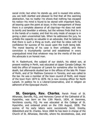 social circle; but when he stands up, and is roused into action,
you are both startled and pleased to find that all this seeming
abstraction, has no reality—he shows that nothing has escaped
his notice—his mind is found to be stored with important facts,
all bearing upon the point at issue; in the management of these
there is a complete absence of all clap-trap—he does not seek
to terrify and bewilder a witness, but the witness finds that he is
in the hands of a master, and that his only mode of escape is in
giving a plain unvarnished tale. When he addresses the jury, he
unfolds the capacity so valuable in an advocate, that he believes
that there is such a thing as truth, and that he relies with full
confidence for success of his cause upon the truth being told.
The moral bearing of his case is then unfolded, and the
conviction is triumphantly carried and established in every
unprejudiced mind that whatever may be the merits of the suit
the advocate is an honest man.
W. H. Radenhurst, the subject of our sketch, his eldest son, at
present residing in Perth, was educated at Upper Canada College. He
held the office of treasurer of Lanark for sometime after his father’s
death, but afterwards studied law in the offices of the late Mr. Fraser
of Perth, and of Sir Matthew Cameron in Toronto, and was called to
the bar. He was a member of the town council of Perth, and mayor
of the town from 1874 to 1878. He is now revising officer for North
Lanark. In politics he is a Liberal-Conservative, and in religion an
adherent of the Episcopal church.
St. Georges, Rev. Charles, Parish Priest of St.
Athanase, Iberville, P.Q., and Honorary Canon of the Cathedral of St.
Hyacinthe, was born on the 13th March, 1834, at Varennes,
Verchères county, P.Q. He was educated at the College of St.
Hyacinthe, and ordained priest on the 15th August, 1858. The
scenes of his early labors were successively Sorel, Granby,
Abbotsford and St. Charles. Since 1868 he has been in charge of the
Church of St. Athanase, Iberville, where his devotedness, zeal, and
 