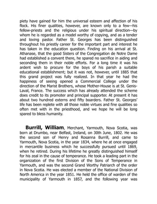 piety have gained for him the universal esteem and affection of his
flock. His finer qualities, however, are known only to a few—his
fellow-priests and the religious under his spiritual direction—by
whom he is regarded as a model worthy of copying, and as a tender
and loving pastor. Father St. Georges has been distinguished
throughout his priestly career for the important part and interest he
has taken in the education question. Finding on his arrival at St.
Athanase, that the good Sisters of the Congregation de Notre Dame
had established a convent there, he spared no sacrifice in aiding and
seconding them in their noble efforts. For a long time it was his
ardent wish to procure for the boys of his parish a suitable
educational establishment; but it was not, however, until 1885 that
this grand project was fully realized. In that year he had the
happiness of seeing opened a Commercial College under the
direction of the Marist Brothers, whose Mother-House is at St. Genis-
Laval, France. The success which has already attended the scheme
does credit to its promoter and principal supporter. At present it has
about two hundred externs and fifty boarders. Father St. Georges’
life has been replete with all those noble virtues and fine qualities so
often met with in the priesthood, and we hope he will be long
spared to bless humanity.
Burrill, William, Merchant, Yarmouth, Nova Scotia, was
born at Drumbo, near Belfast, Ireland, on 30th June, 1802. He was
the second son of Henry and Rosanna Burrill, and came to
Yarmouth, Nova Scotia, in the year 1834, where he at once engaged
in mercantile business which he successfully pursued until 1869,
when he retired. During his lifetime he greatly distinguished himself
for his zeal in the cause of temperance. He took a leading part in the
organization of the first Division of the Sons of Temperance in
Yarmouth, and was the second Grand Worthy Patriarch of the order
in Nova Scotia. He was elected a member of the National Division of
North America in the year 1851. He held the office of warden of the
municipality of Yarmouth in 1857, and the following year was
 