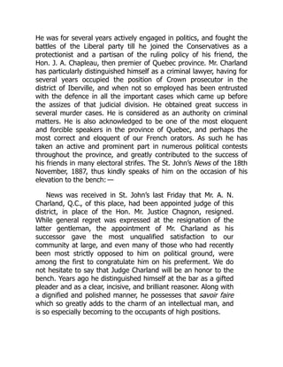 He was for several years actively engaged in politics, and fought the
battles of the Liberal party till he joined the Conservatives as a
protectionist and a partisan of the ruling policy of his friend, the
Hon. J. A. Chapleau, then premier of Quebec province. Mr. Charland
has particularly distinguished himself as a criminal lawyer, having for
several years occupied the position of Crown prosecutor in the
district of Iberville, and when not so employed has been entrusted
with the defence in all the important cases which came up before
the assizes of that judicial division. He obtained great success in
several murder cases. He is considered as an authority on criminal
matters. He is also acknowledged to be one of the most eloquent
and forcible speakers in the province of Quebec, and perhaps the
most correct and eloquent of our French orators. As such he has
taken an active and prominent part in numerous political contests
throughout the province, and greatly contributed to the success of
his friends in many electoral strifes. The St. John’s News of the 18th
November, 1887, thus kindly speaks of him on the occasion of his
elevation to the bench: —
News was received in St. John’s last Friday that Mr. A. N.
Charland, Q.C., of this place, had been appointed judge of this
district, in place of the Hon. Mr. Justice Chagnon, resigned.
While general regret was expressed at the resignation of the
latter gentleman, the appointment of Mr. Charland as his
successor gave the most unqualified satisfaction to our
community at large, and even many of those who had recently
been most strictly opposed to him on political ground, were
among the first to congratulate him on his preferment. We do
not hesitate to say that Judge Charland will be an honor to the
bench. Years ago he distinguished himself at the bar as a gifted
pleader and as a clear, incisive, and brilliant reasoner. Along with
a dignified and polished manner, he possesses that savoir faire
which so greatly adds to the charm of an intellectual man, and
is so especially becoming to the occupants of high positions.
 
