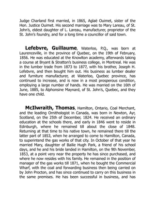 Judge Charland first married, in 1865, Aglaë Ouimet, sister of the
Hon. Justice Ouimet. His second marriage was to Mary Lareau, of St.
John’s, eldest daughter of L. Lareau, manufacturer, proprietor of the
St. John’s foundry, and for a long time a councillor of said town.
Lefebvre, Guillaume, Waterloo, P.Q., was born at
Laurenceville, in the province of Quebec, on the 19th of February,
1856. He was educated at the Knowlton academy, afterwards taking
a course at Bryant & Stratton’s business college, in Montreal. He was
in the lumber trade from 1873 to 1877, with his brother, Joseph H.
Lefebvre, and then bought him out. His business as lumber dealer
and furniture manufacturer, at Waterloo, Quebec province, has
continued to increase, and is now in a most prosperous condition,
employing a large number of hands. He was married on the 16th of
June, 1885, to Alphonsine Maynard, of St. John’s, Quebec, and they
have one child.
McIlwraith, Thomas, Hamilton, Ontario, Coal Merchant,
and the leading Ornithologist in Canada, was born in Newton, Ayr,
Scotland, on the 25th of December, 1824. He received an ordinary
education at the schools there, and early in 1846 went to reside in
Edinburgh, where he remained till about the close of 1848.
Returning at that time to his native town, he remained there till the
latter part of 1853, when he arranged to come to Hamilton, Canada,
to superintend the gas works of that city. In October of that year he
married Mary, daughter of Bailie Hugh Park, a friend of his school
days, and he and his bride landed in Hamilton, on the 9th November,
1853, at a point very near the property he has since purchased, and
where he now resides with his family. He remained in the position of
manager of the gas works till 1871, when he bought the Commercial
Wharf, with the coal and forwarding business then being carried on
by John Procton, and has since continued to carry on this business in
the same premises. He has been successful in business, and has
 