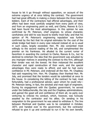 house to let it go through without opposition, on account of the
extreme urgency of at once letting the contract. The government
had had great difficulty in making a choice between the three lowest
bidders. Each of the contractors had offered advantages, and their
offers had been most carefully weighed from every point of view,
and from an engineering point as well, and Clarke, Reeves & Co.’s
had been found the most advantageous. In this opinion he was
confirmed by Mr. Peterson, chief engineer, to whose character,
carefulness and skill he was bound to testify most fully; and that his
opinion of Mr. Peterson’s engineering reputation was further
confirmed by the fact that his original estimates for the cost of the
whole bridge had been in every case reduced instead of, as is usual
in such cases, largely exceeded. Hon. Mr. Joly consented most
willingly to the second reading of the bill, and complimented the
premier on his frankness. He alluded to the current rumor of
favoritism in awarding the contract to Clarke, Reeves & Co., but he
declined to entertain the idea that the government was actuated by
any improper motives in awarding the contract to this firm, although
their tender was not the lowest. He then instanced the excellent
character and rapid construction of their work, and the special
advantages they were ready to afford; and said he had every
confidence in Mr. Peterson, and endorsed all the Hon. Mr. Chapleau
had said respecting him. Hon. Mr. Chapleau then thanked Hon. Mr.
Joly, and promised that the tenders would be submitted at once to
the house. In considering the letting of the contract he had, most
fortunately, had a professional adviser, upon whom he could rely—
Mr. Peterson being, in fact, the strictest and most rigid of engineers.
During his engagement with the Quebec government, he served
under the DeBoucherville, the Joly and the Chapleau administrations,
and gained the good will and confidence of them all, no party ever
venturing to criticise his conduct, which, however, was furiously
assailed by the contractor and his allies. On sending in his
resignation to the government he was asked to withdraw it. The line
between Montreal and Quebec was to be completed in October,
1877, and handed over to the government, but the contractor
refused to give it up and continued to run it for his own benefit,
 